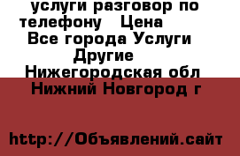услуги разговор по телефону › Цена ­ 800 - Все города Услуги » Другие   . Нижегородская обл.,Нижний Новгород г.